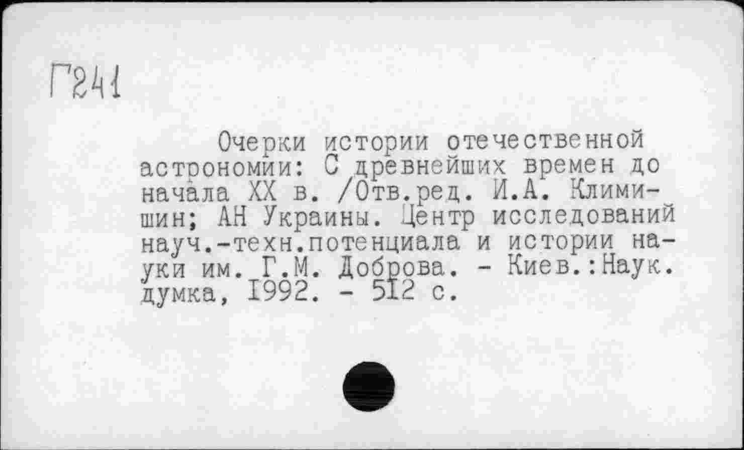 ﻿Г2М
Очерки истории отечественной астоономйи: С древнейших времен до начала XX в. /Отв.ред. И.А. Клими-шин; АН Украины. Центр исследований науч.-техн.потенциала и истории науки им. Г.М. Доброва. - Киев.:Наук, думка, 1992. - 512 с.